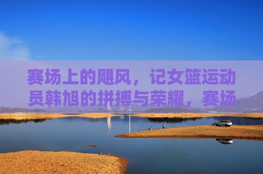 赛场上的飓风，记女篮运动员韩旭的拼搏与荣耀，赛场上的飓风，记女篮运动员韩旭的拼搏与荣耀