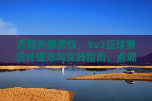 点燃青春激情，3v3篮球赛设计理念与实践指南，点燃青春激情，3v3篮球赛设计理念与实践指南