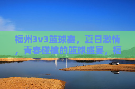 福州3v3篮球赛，夏日激情，青春碰撞的篮球盛宴，福州3v3篮球赛，夏日激情，青春碰撞的篮球盛宴