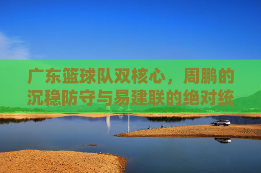 广东篮球队双核心，周鹏的沉稳防守与易建联的绝对统治力，共筑冠军梦，周鹏防守稳如泰山，易建联统治力领衔，广东双核心共筑冠军梦