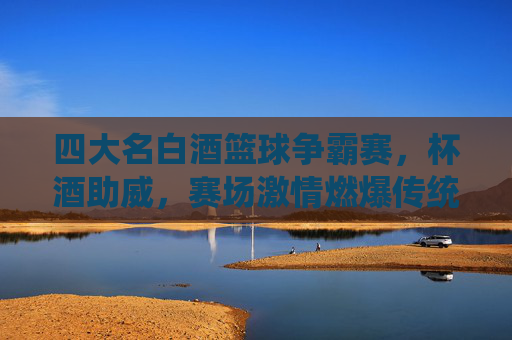 四大名白酒篮球争霸赛，杯酒助威，赛场激情燃爆传统与现代的碰撞，四大名白酒篮球争霸赛，杯酒助威，激情燃爆传统与现代的碰撞