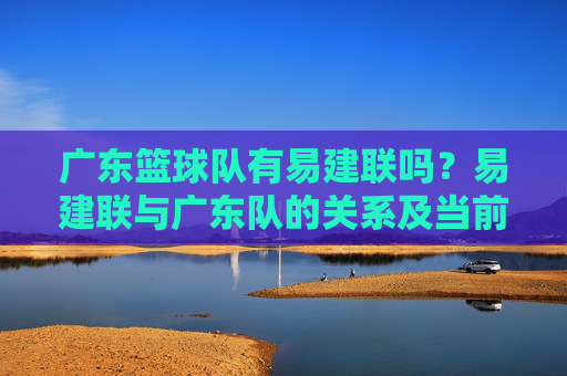 广东篮球队有易建联吗？易建联与广东队的关系及当前归属解析，广东篮球队有易建联吗？易建联与广东队的关系及当前归属解析