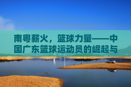 南粤薪火,篮球力量——中国广东篮球运动员的崛起与时代印记,南粤薪火,篮球力量——中国广东篮球运动员的崛起与时代印记