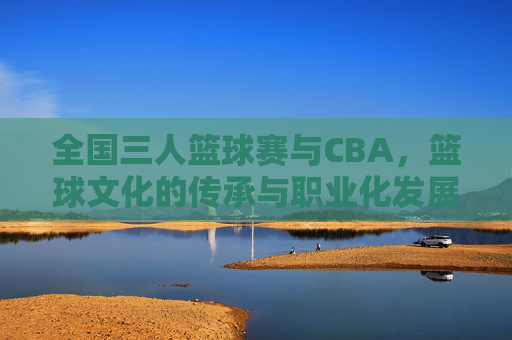 全国三人篮球赛与CBA，篮球文化的传承与职业化发展交融，全国三人篮球赛与CBA，篮球文化传承与职业化发展的交融