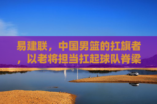 易建联，中国男篮的扛旗者，以老将担当扛起球队脊梁，易建联，中国男篮的扛旗者，以老将担当扛起球队脊梁