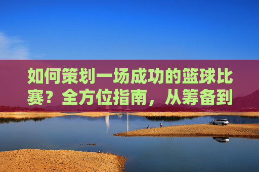 如何策划一场成功的篮球比赛？全方位指南，从筹备到执行，打造精彩赛事，如何策划一场成功的篮球比赛，全方位指南，从筹备到执行，打造精彩赛事