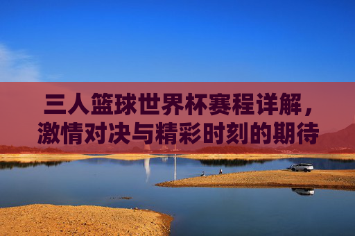 三人篮球世界杯赛程详解,激情对决与精彩时刻的期待,三人篮球世界杯赛程详解,激情对决与精彩时刻的期待