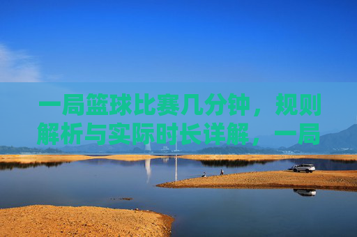 一局篮球比赛几分钟，规则解析与实际时长详解，一局篮球比赛几分钟，规则解析与实际时长详解