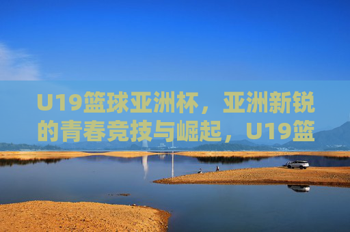 U19篮球亚洲杯，亚洲新锐的青春竞技与崛起，U19篮球亚洲杯，亚洲新锐的青春竞技与崛起
