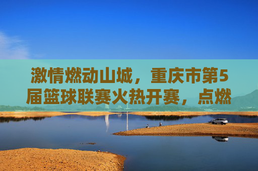 激情燃动山城，重庆市第5届篮球联赛火热开赛，点燃全民运动新热潮