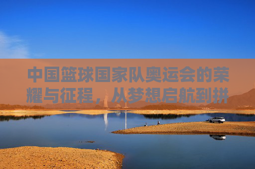 中国篮球国家队奥运会的荣耀与征程，从梦想启航到拼搏不息，中国篮球国家队奥运会的荣耀与征程，从梦想启航到拼搏不息