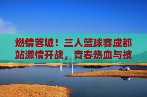 燃情蓉城!三人篮球赛成都站激情开战,青春热血与技巧碰撞,燃情蓉城!三人篮球赛成都站激情开战,青春热血与技巧碰撞