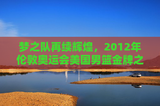 梦之队再续辉煌，2012年伦敦奥运会美国男篮金牌之路回顾，梦之队再续辉煌，2012年伦敦奥运会美国男篮金牌之路回顾
