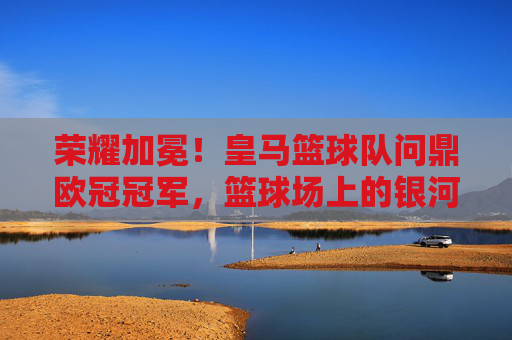 荣耀加冕！皇马篮球队问鼎欧冠冠军，篮球场上的银河战舰，续写王朝传奇，荣耀加冕！皇马篮球队问鼎欧冠冠军，篮球场上的银河战舰续写王朝传奇