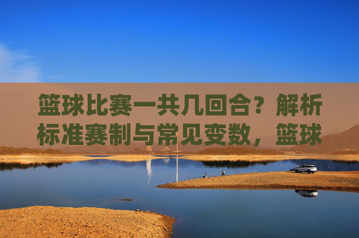 篮球比赛一共几回合？解析标准赛制与常见变数，篮球比赛一共几回合？解析标准赛制与常见变数