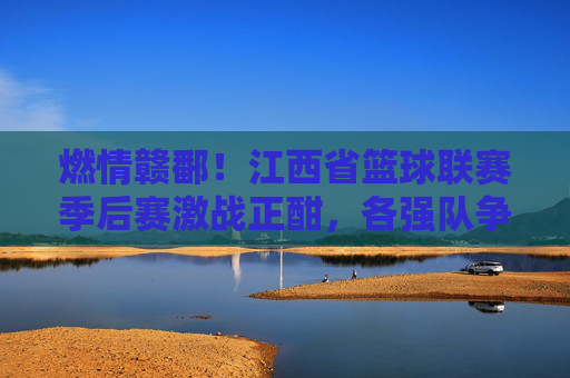 燃情赣鄱！江西省篮球联赛季后赛激战正酣，各强队争夺荣耀巅峰，燃情赣鄱！江西省篮球联赛季后赛激战正酣，各强队争夺荣耀巅峰