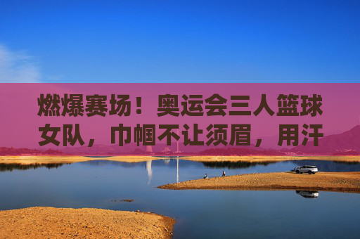 燃爆赛场!奥运会三人篮球女队,巾帼不让须眉,用汗水与技巧书写体育荣光,燃爆赛场!奥运会三人篮球女队,巾帼不让须眉,用汗水与技巧书写体育荣光