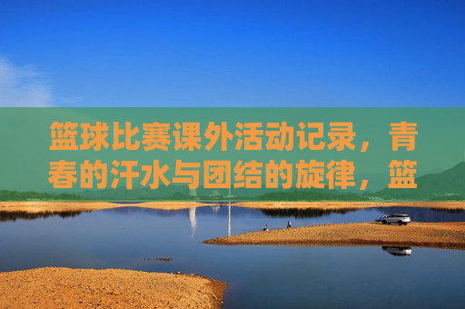 篮球比赛课外活动记录，青春的汗水与团结的旋律，篮球比赛课外活动记录，青春的汗水与团结的旋律