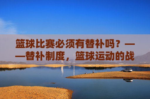 篮球比赛必须有替补吗？——替补制度，篮球运动的战术杠杆与生命线，篮球比赛必须有替补吗？——替补制度，篮球运动的战术杠杆与生命线