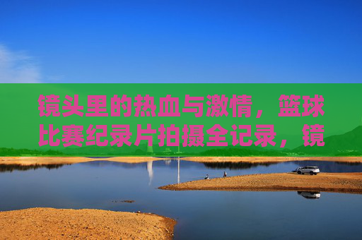 镜头里的热血与激情，篮球比赛纪录片拍摄全记录，镜头里的热血与激情，篮球比赛纪录片拍摄全记录