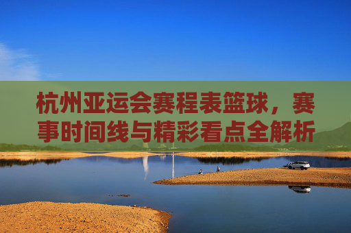 杭州亚运会赛程表篮球,赛事时间线与精彩看点全解析,杭州亚运会篮球赛程表,赛事时间线与精彩看点全解析
