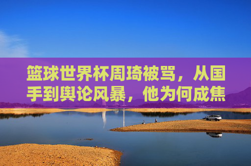 篮球世界杯周琦被骂，从国手到舆论风暴，他为何成焦点？篮球世界杯周琦被骂，从国手到舆论风暴，他为何成焦点？
