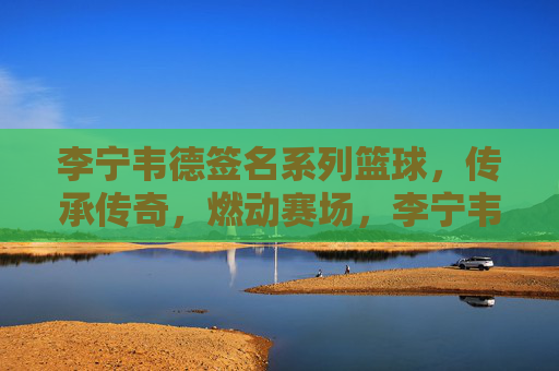 李宁韦德签名系列篮球，传承传奇，燃动赛场，李宁韦德签名系列篮球，传承传奇，燃动赛场