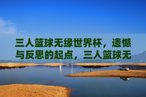 三人篮球无缘世界杯,遗憾与反思的起点,三人篮球无缘世界杯,遗憾与反思的起点