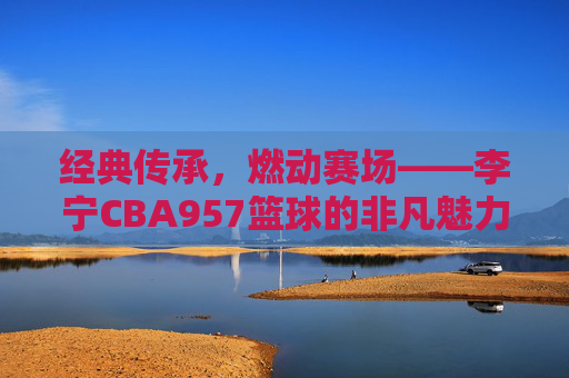 经典传承,燃动赛场——李宁CBA957篮球的非凡魅力,经典传承,燃动赛场——李宁CBA957篮球的非凡魅力