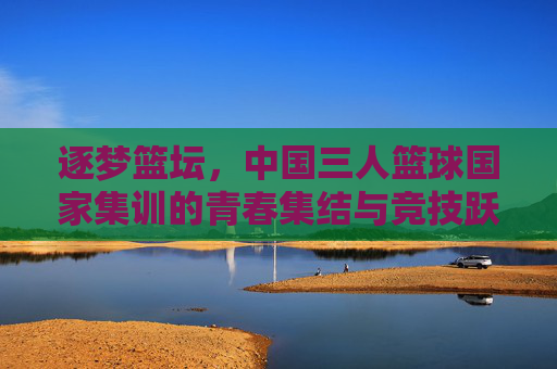 逐梦篮坛，中国三人篮球国家集训的青春集结与竞技跃升，逐梦篮坛，中国三人篮球国家集训的青春集结与竞技跃升
