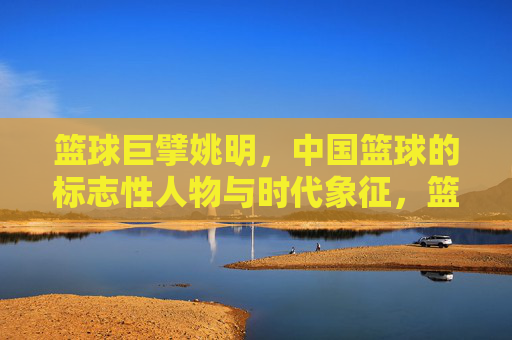 篮球巨擘姚明，中国篮球的标志性人物与时代象征，篮球巨擘姚明，中国篮球的标志性人物与时代象征