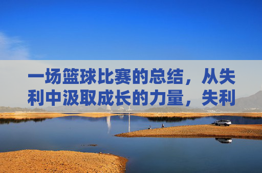 一场篮球比赛的总结,从失利中汲取成长的力量,失利篮球赛的总结,从失败中汲取成长的力量