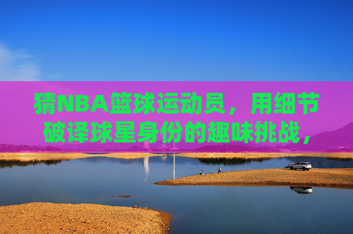 猜NBA篮球运动员,用细节破译球星身份的趣味挑战,NBA球星猜猜看,用细节破译的趣味挑战