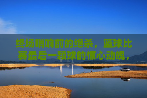 终场哨响前的绝杀,篮球比赛最后一颗球的惊心动魄,终场哨响前的绝杀,篮球比赛最后一颗球的惊心动魄