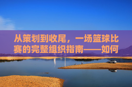 从策划到收尾,一场篮球比赛的完整组织指南——如何成功组织一场篮球比赛,从策划到收尾,一场篮球比赛的完整组织指南