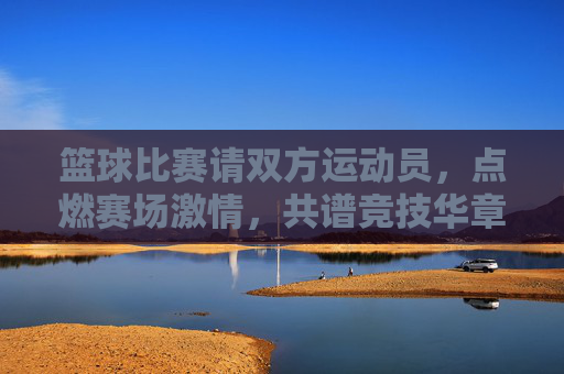 篮球比赛请双方运动员，点燃赛场激情，共谱竞技华章，篮球比赛，点燃赛场激情，共谱竞技华章