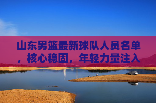 山东男篮最新球队人员名单,核心稳固,年轻力量注入,备战新赛季,山东男篮最新球队人员名单,核心稳固,年轻力量注入,备战新赛季