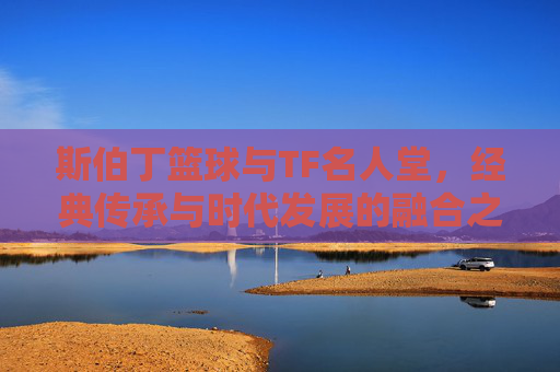 斯伯丁篮球与TF名人堂,经典传承与时代发展的融合之路,斯伯丁与TF名人堂,经典传承与时代发展的融合之路