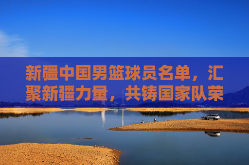 新疆中国男篮球员名单,汇聚新疆力量,共铸国家队荣耀,新疆中国男篮球员名单,汇聚新疆力量,共铸国家队荣耀