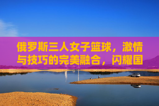 俄罗斯三人女子篮球,激情与技巧的完美融合,闪耀国际赛场,俄罗斯三人女子篮球,激情与技巧的完美融合,闪耀国际赛场