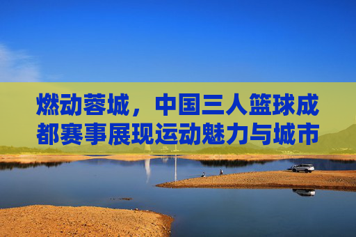 燃动蓉城,中国三人篮球成都赛事展现运动魅力与城市活力