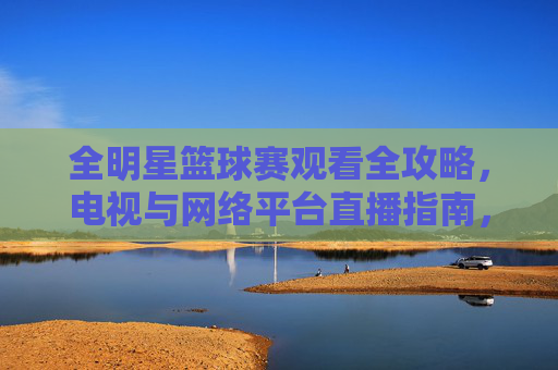 全明星篮球赛观看全攻略,电视与网络平台直播指南,全明星篮球赛观看全攻略,电视与网络平台直播指南