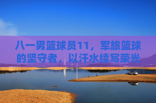 八一男篮球员11，军旅篮球的坚守者，以汗水续写荣光，八一男篮球员11，军旅篮球的坚守者，以汗水续写荣光