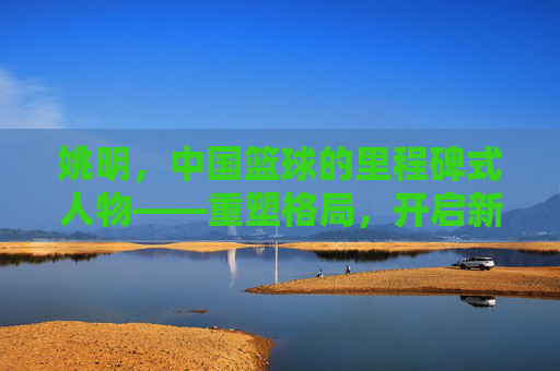 姚明，中国篮球的里程碑式人物——重塑格局，开启新纪元，姚明，中国篮球的里程碑式人物——重塑格局，开启新纪元