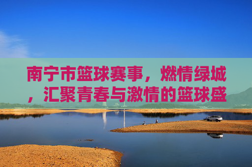 南宁市篮球赛事,燃情绿城,汇聚青春与激情的篮球盛宴,南宁市篮球赛事,燃情绿城,汇聚青春与激情的篮球盛宴
