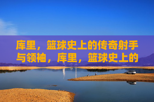 库里,篮球史上的传奇射手与领袖,库里,篮球史上的传奇射手与领袖