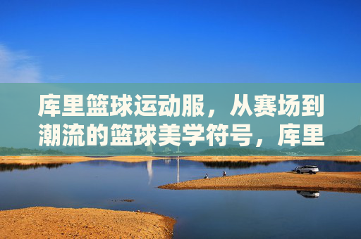 库里篮球运动服，从赛场到潮流的篮球美学符号，库里篮球运动服，从赛场到潮流的篮球美学符号