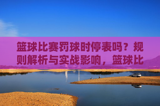 篮球比赛罚球时停表吗?规则解析与实战影响,篮球比赛罚球时停表吗?规则解析与实战影响