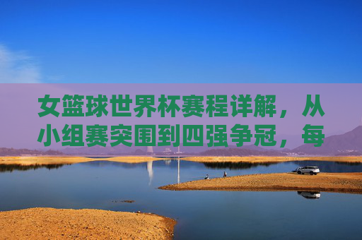 女篮球世界杯赛程详解，从小组赛突围到四强争冠，每一场都是荣耀的角逐，女篮球世界杯赛程详解，从小组赛突围到四强争冠的荣耀角逐