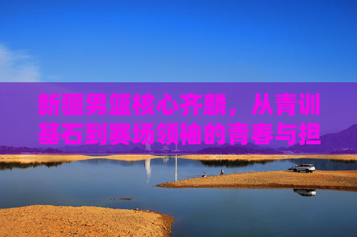 新疆男篮核心齐麟，从青训基石到赛场领袖的青春与担当，新疆男篮核心齐麟，从青训基石到赛场领袖的青春与担当